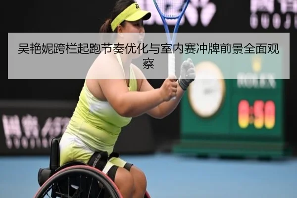 吴艳妮跨栏起跑节奏优化与室内赛冲牌前景全面观察